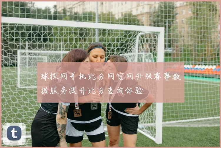 球探网手机比分网官网升级赛事数据服务提升比分查询体验