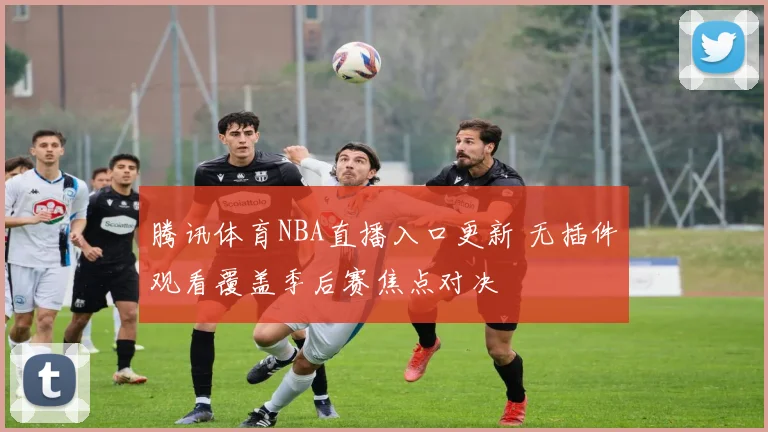 腾讯体育NBA直播入口更新 无插件观看覆盖季后赛焦点对决