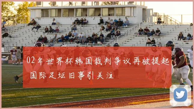02年世界杯韩国裁判争议再被提起 国际足坛旧事引关注