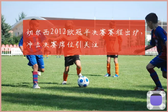 切尔西2012欧冠半决赛赛程出炉,冲击决赛席位引关注
