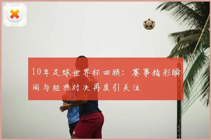 10年足球世界杯回顾：赛事精彩瞬间与经典对决再度引关注