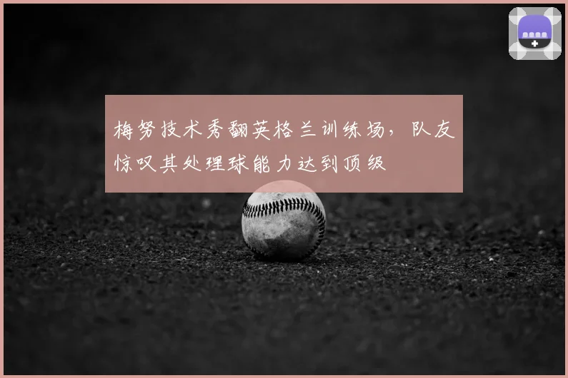 梅努技术秀翻英格兰训练场,队友惊叹其处理球能力达到顶级